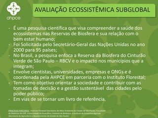AVALIAÇÃO ECOSSISTÊMICA SUBGLOBAL
PRINCIPAIS PARCEIROS: Instituto Florestal (Secretaria de Meio Ambiente do Estado de São Paulo), Faculdade
de Medicina da USP, Universidade de Guarulhos, Instituto de Botânica e Instituto de Economia Agrícola
(Secretaria de Agricultura e Abastecimento do Estado de São Paulo).
- É uma pesquisa científica que visa compreender a saúde dos
ecossistemas nas Reservas de Biosfera e sua relação com o
bem estar humano;
- Foi Solicitada pelo Secretário-Geral das Nações Unidas no ano
2000 para 95 países;
- No Brasil, a pesquisa enfoca a Reserva da Biosfera do Cinturão
Verde de São Paulo – RBCV e o impacto nos municípios que a
integram;
- Envolve cientistas, universidades, empresas e ONGs e é
coordenada pela AHPCE em parceria com o Instituto Florestal;
- Tem como objetivo orientar a sociedade e contribuir com as
tomadas de decisão e a gestão sustentável das cidades pelo
poder público;
- Em vias de se tornar um livro de referência.
 