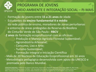 PROGRAMA DE JOVENS
MEIO AMBIENTE E INTEGRAÇÃO SOCIAL – PJ-MAIS
PRINCIPAIS PARCEIROS: Prefeituras de Cajamar, Embu-Guaçu, Santo André, Salesópolis, Mairinque, Anna Lapini, FEMA-SP, H&H Fauser,
Petrobras, Ecoficina, Parque Jussara, CEPEMA – USP, Associação Chico Mendes, Reserva da Biosfera do Cinturão Verde de São Paulo –
RBCV, Instituto Florestal (Secretaria do Verde e Meio Ambiente do Governo do Estado de São Paulo), UNESCO, Banco Mundial.
- Formação de jovens entre 15 a 21 anos de idade
- Estudantes do ensino fundamental II e médio
da rede pública de ensino, moradores de zonas periurbanas
e entorno de áreas protegidas da Reserva da Biosfera
do Cinturão Verde de São Paulo - RBCV
-2 anos de formação ecoprofissional com as oficinas:
- Produção e Manejo Agrícola Florestal Sustentável;
- Agroindústria Artesanal;
- Consumo, Lixo e Arte;
- Turismo Sustentável;
- Formação Integral e Iniciação Científica
- Mais de 20 Núcleos de Educação Ecoprofissional em 16 anos
- Metodologia pedagógica desenvolvida com apoio da UNESCO e
premiada pelo Banco Mundial.
 