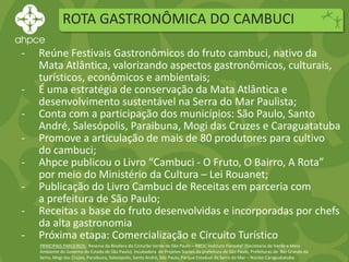 ROTA GASTRONÔMICA DO CAMBUCI
PRINCIPAIS PARCEIROS: Reserva da Biosfera do Cinturão Verde de São Paulo – RBCV, Instituto Florestal (Secretaria do Verde e Meio
Ambiente do Governo do Estado de São Paulo), Incubadora de Projetos Sociais da prefeitura de São Paulo, Prefeituras de Rio Grande da
Serra, Mogi das Cruzes, Paraibuna, Salesópolis, Santo André, São Paulo, Parque Estadual da Serra do Mar – Núcleo Caraguatatuba.
- Reúne Festivais Gastronômicos do fruto cambuci, nativo da
Mata Atlântica, valorizando aspectos gastronômicos, culturais,
turísticos, econômicos e ambientais;
- É uma estratégia de conservação da Mata Atlântica e
desenvolvimento sustentável na Serra do Mar Paulista;
- Conta com a participação dos municípios: São Paulo, Santo
André, Salesópolis, Paraibuna, Mogi das Cruzes e Caraguatatuba
- Promove a articulação de mais de 80 produtores para cultivo
do cambuci;
- Ahpce publicou o Livro “Cambuci - O Fruto, O Bairro, A Rota”
por meio do Ministério da Cultura – Lei Rouanet;
- Publicação do Livro Cambuci de Receitas em parceria com
a prefeitura de São Paulo;
- Receitas a base do fruto desenvolvidas e incorporadas por chefs
da alta gastronomia
- Próxima etapa: Comercialização e Circuito Turístico
 