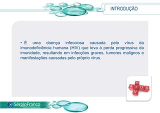 INTRODUÇÃO
• É uma doença infecciosa causada pelo vírus da
imunodeficiência humana (HIV) que leva à perda progressiva da
imunidade, resultando em infecções graves, tumores malignos e
manifestações causadas pelo próprio vírus.
 