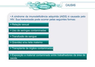 CAUSAS
• A síndrome da imunodeficiência adquirida (AIDS) é causada pelo
HIV. Sua transmissão pode ocorrer pelas seguintes formas:
 Relação sexual
 Uso de seringas contaminadas
 Transfusão de sangue
 Gravidez e/ou leite materno
 Transplante de órgãos contaminados
 Exposição a material contaminado entre trabalhadores da área de
saúde.
 
