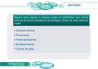 SINTOMAS
Alguns anos depois a doença pode se manifestar com sinais
clínicos de baixa resistência imunológica. Entre os mais comuns
estão:
 Diarreia crônica;
 Pneumonia;
 Febre persistente;
 Emagrecimento;
 Câncer de pele.
 
