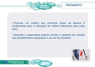 TRATAMENTO
• Procurar um médico aos primeiros sinais da doença é
fundamental para a indicação do melhor tratamento para cada
caso.
• Somente o especialista poderá orientar o paciente em relação
aos procedimentos adequados e ao uso de remédios.
 