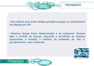 • Nos últimos anos foram obtidos grandes avanços no conhecimento
da infecção por HIV.
• Diversas drogas foram desenvolvidas e se mostraram eficazes
para o controle da doença, reduzindo a ocorrência de doenças
oportunistas e levando a melhora da qualidade de vida e,
principalmente, maior sobrevida.
TRATAMENTO
 