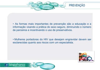 PREVENÇÃO
• As formas mais importantes de prevenção são a educação e a
informação visando a prática do sexo seguro, diminuindo o número
de parceiros e incentivando o uso de preservativos.
• Mulheres portadoras do HIV que desejam engravidar devem ser
esclarecidas quanto aos riscos com um especialista.
 