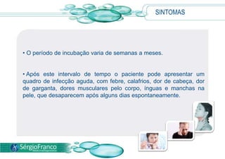 SINTOMAS
• O período de incubação varia de semanas a meses.
• Após este intervalo de tempo o paciente pode apresentar um
quadro de infecção aguda, com febre, calafrios, dor de cabeça, dor
de garganta, dores musculares pelo corpo, ínguas e manchas na
pele, que desaparecem após alguns dias espontaneamente.
 