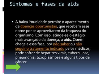 Sintomas e fases da aids
 A baixa imunidade permite o aparecimento
de doenças oportunistas, que recebem esse
nome por se aproveitarem da fraqueza do
organismo. Com isso, atinge-se o estágio
mais avançado da doença, a aids. Quem
chega a essa fase, por não saber ou não
seguir o tratamento indicado pelos médicos,
pode sofrer de hepatites virais, tuberculose,
pneumonia, toxoplasmose e alguns tipos de
câncer.
 
