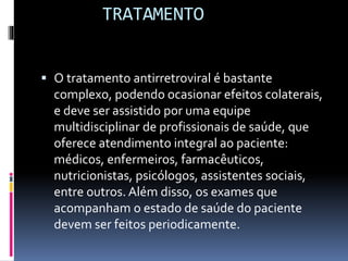 TRATAMENTO
 O tratamento antirretroviral é bastante
complexo, podendo ocasionar efeitos colaterais,
e deve ser assistido por uma equipe
multidisciplinar de profissionais de saúde, que
oferece atendimento integral ao paciente:
médicos, enfermeiros, farmacêuticos,
nutricionistas, psicólogos, assistentes sociais,
entre outros. Além disso, os exames que
acompanham o estado de saúde do paciente
devem ser feitos periodicamente.
 
