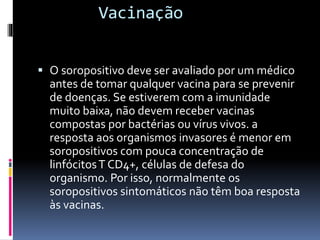 Vacinação
 O soropositivo deve ser avaliado por um médico
antes de tomar qualquer vacina para se prevenir
de doenças. Se estiverem com a imunidade
muito baixa, não devem receber vacinas
compostas por bactérias ou vírus vivos. a
resposta aos organismos invasores é menor em
soropositivos com pouca concentração de
linfócitosT CD4+, células de defesa do
organismo. Por isso, normalmente os
soropositivos sintomáticos não têm boa resposta
às vacinas.
 