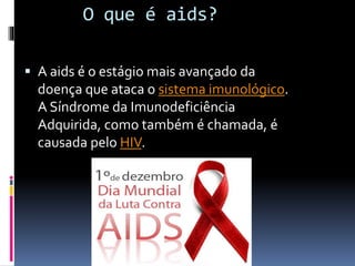 O que é aids?
 A aids é o estágio mais avançado da
doença que ataca o sistema imunológico.
A Síndrome da Imunodeficiência
Adquirida, como também é chamada, é
causada pelo HIV.
 
