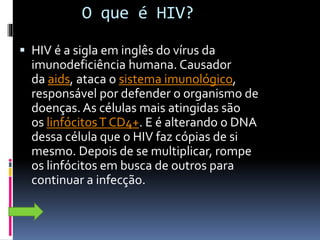 O que é HIV?
 HIV é a sigla em inglês do vírus da
imunodeficiência humana. Causador
da aids, ataca o sistema imunológico,
responsável por defender o organismo de
doenças. As células mais atingidas são
os linfócitosT CD4+. E é alterando o DNA
dessa célula que o HIV faz cópias de si
mesmo. Depois de se multiplicar, rompe
os linfócitos em busca de outros para
continuar a infecção.
 
