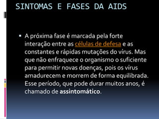 SINTOMAS E FASES DA AIDS
 A próxima fase é marcada pela forte
interação entre as células de defesa e as
constantes e rápidas mutações do vírus. Mas
que não enfraquece o organismo o suficiente
para permitir novas doenças, pois os vírus
amadurecem e morrem de forma equilibrada.
Esse período, que pode durar muitos anos, é
chamado de assintomático.
 
