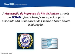 A Associação de Imprensa do Rio de Janeiro através 
do SESI/RJ oferece benefícios especiais para 
associados AIERJ nas áreas de Esporte e Lazer, Saúde 
Outubro de 2014. 
e Educação. 
 