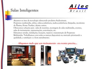 Salas Inteligentes Alugamos tudo que seu treinamento  ou evento precisa...  Atuamos na área de tecnologia oferecendo produtos Audiovisuais.  Projetores multimídia, telões, vídeo-conferência, áudio-conferência, lâmpadas, monitores de Plasma, Home Teather, dentre outros. Oferecemos soluções para  salas de reuniões, montagem de salas multimídia, eventos, salas de treinamento, apresentações, sonorização, etc. Efetuamos vendas, instalações, locações, reparos e manutenção de Projetores Multimídia. Trabalhamos com todas as marcas disponíveis no mercado priorizando a qualidade, a satisfação e o bom atendimento. 