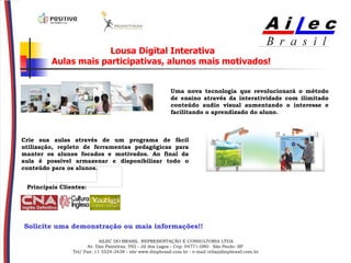 Lousa Digital Interativa Aulas mais participativas, alunos mais motivados!   Uma nova tecnologia que revolucionará o método de ensino através da interatividade com ilimitado conteúdo audio visual aumentando o interesse e facilitando o aprendizado do aluno.   Crie sua aulas através de um programa de fácil utilização, repleto de ferramentas pedagógicas para manter os alunos focados e motivados. Ao final da aula é possível armazenar e disponibilizar todo o conteúdo para os alunos. Principais Clientes:   Solicite uma demonstração ou mais informações!! AILEC DO BRASIL  REPRESENTAÇÃO E CONSULTORIA LTDA Av. Das Paineiras, 592 - Jd dos Lagos - Cep: 04771-080-  São Paulo- SP  Tel/ Fax: 11 5524-3438 - site www.dmpbrasil.com.br - e-mail celia@dmpbrasil.com.br                                                                                                                                                     