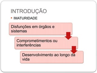 INTRODUÇÃO
 IMATURIDADE
Disfunções em órgãos e
sistemas
Comprometimentos ou
interferências
Desenvolvimento ao longo da
vida
 