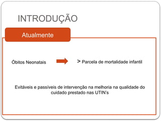 INTRODUÇÃO
Atualmente
Óbitos Neonatais > Parcela de mortalidade infantil
Evitáveis e passíveis de intervenção na melhoria na qualidade do
cuidado prestado nas UTIN’s
 