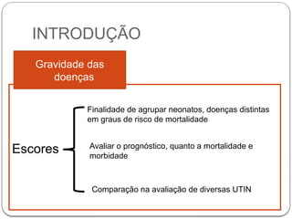 INTRODUÇÃO
Gravidade das
doenças
Escores
Finalidade de agrupar neonatos, doenças distintas
em graus de risco de mortalidade
Avaliar o prognóstico, quanto a mortalidade e
morbidade
Comparação na avaliação de diversas UTIN
 