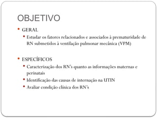 OBJETIVO
 GERAL
 Estudar os fatores relacionados e associados à prematuridade de
RN submetidos à ventilação pulmonar mecânica (VPM)
 ESPECÍFICOS
 Caracterização dos RN’s quanto as informações maternas e
perinatais
 Identificação das causas de internação na UTIN
 Avaliar condição clínica dos RN’s
 