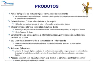 PRODUTOSPortal DeRepente de Inclusão Digital e Difusão do ConhecimentoPortal de jogos educativos lúdicos para estimular o auto-aprendizado das pessoas mediante a metodologia de aprender-criar-compartilharGuia de Turismo Colaborativo do Estado de AlagoasPublicação, por qualquer pessoa, de rotas e informações turísticas sobre AlagoasMapeamento de atores e conteúdos da cultura digitalIdentificação das pessoas que atuam e contribuem para a melhoria da presença de Alagoas na internetPrêmio Alagoano de Blogs50 telecentros de acesso público a internet instalados, privilegiando as regiões mais carentes do Estado120 Lan Houses desenvolvidas e capacitadas em todo o Estado Para atuarem como centros de inclusão digital e cidadania, ofertando serviços e inclusão digital a população 4 Centros DeRepente Ambiente de inclusão digital e produção de conhecimento e conteúdos em parceria com as universidades, dando oportunidade às comunidades carentes de aprendizado e criação de produtos em tecnologias digitais. Acesso a internet sem fio gratuito num raio de 1Km (a partir dos Centros Derepente)Internet gratuita para a população carente
