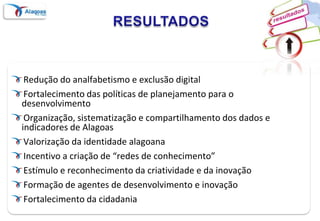 RESULTADOSRedução do analfabetismo e exclusão digitalFortalecimento das políticas de planejamento para o desenvolvimentoOrganização, sistematização e compartilhamento dos dados e indicadores de AlagoasValorização da identidade alagoanaIncentivo a criação de “redes de conhecimento”Estímulo e reconhecimento da criatividade e da inovaçãoFormação de agentes de desenvolvimento e inovaçãoFortalecimento da cidadania