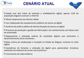 CENÁRIO ATUALEstado com alto índice de exclusão e analfabetismo digital, apenas 7,6% da população alagoana acessam a internetOferta inexpressiva de internet rápidaUso inadequado dos equipamentos públicos de acesso ao digitalAusência de política pública de democratização do acesso ao digitalProcessos de produção e gestão da informação e do conhecimento com baixo nível de automaçãoMapeamento e utilização ineficaz de conteúdos digitais que estimulem o desenvolvimento sócio-econômicoBaixa cultura de colaboração e inovação no Estado de Alagoas, inclusive no meio digitalInexistência de fomento a utilização do digital para potencializar iniciativas existentes de melhoria do social e do econômicoCrescimento da Cyberviolência