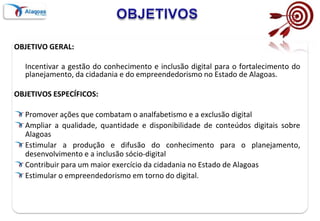 OBJETIVOSOBJETIVO GERAL:	Incentivar a gestão do conhecimento e inclusão digital para o fortalecimento do planejamento, da cidadania e do empreendedorismo no Estado de Alagoas.OBJETIVOS ESPECÍFICOS:Promover ações que combatam o analfabetismo e a exclusão digitalAmpliar a qualidade, quantidade e disponibilidade de conteúdos digitais sobre AlagoasEstimular a produção e difusão do conhecimento para o planejamento, desenvolvimento e a inclusão sócio-digital  Contribuir para um maior exercício da cidadania no Estado de AlagoasEstimular o empreendedorismo em torno do digital.