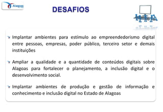 DESAFIOSImplantar ambientes para estímulo ao empreendedorismo digital entre pessoas, empresas, poder público, terceiro setor e demais instituiçõesAmpliar a qualidade e a quantidade de conteúdos digitais sobre Alagoas para fortalecer o planejamento, a inclusão digital e o desenvolvimento social.Implantar ambientes de produção e gestão de informação e conhecimento e inclusão digital no Estado de Alagoas