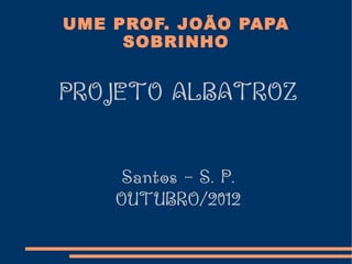 UME PROF. JOÃO PAPA
     SOBRINHO


PROJETO ALBATROZ


     Santos – S. P.
    OUTUBRO/2012
 