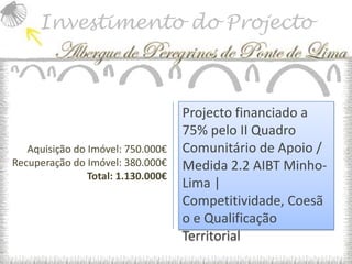 Investimento do Projecto



                                    Projecto financiado a
                                    75% pelo II Quadro
   Aquisição do Imóvel: 750.000€    Comunitário de Apoio /
Recuperação do Imóvel: 380.000€     Medida 2.2 AIBT Minho-
                Total: 1.130.000€
                                    Lima |
                                    Competitividade, Coesã
                                    o e Qualificação
                                    Territorial
 