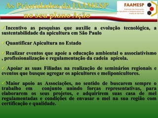 Incentivo as pesquisas que auxilie a evolução tecnológica, a
sustentabilidade da apicultura em São Paulo
Quantificar Apicultura no Estado
Realizar eventos que apoie a educação ambiental o associativismo
, profissionalização e regulamentação da cadeia apícola.

 Apoiar as suas Filiadas na realização de seminários regionais e
eventos que busque agregar os apicultores e meliponicultores.
Maior apoio as Associações, no sentido de buscarem sempre o
trabalho em
conjunto unindo forças representativas, para
elaborarem os seus projetos, e adquirirem suas casa de mel
regulamentadas e condições de envasar o mel na sua região com
certificação e qualidade.

 
