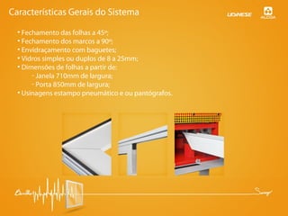 • Fechamento das folhas a 45º;
• Fechamento dos marcos a 90º;
• Envidraçamento com baguetes;
• Vidros simples ou duplos de 8 a 25mm;
• Dimensões de folhas a partir de:
- Janela 710mm de largura;
- Porta 850mm de largura;
• Usinagens estampo pneumático e ou pantógrafos.
Características Gerais do Sistema
 