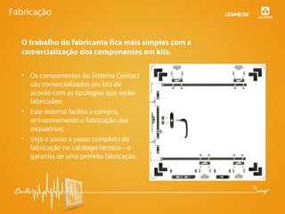 O trabalho do fabricante fica mais simples com a
comercialização dos componentes em kits.
• Os componentes do Sistema Contact
são comercializados em kits de
acordo com as tipologias que serão
fabricadas;
• Este sistema facilita a compra,
armazenamento e fabricação das
esquadrias;
• Veja o passo a passo completo de
fabricação no catálogo técnico – a
garantia de uma perfeita fabricação.
Fabricação
 