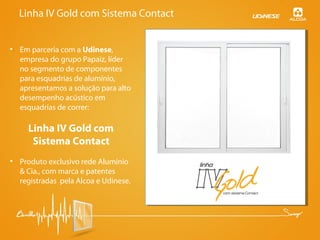 Linha IV Gold com Sistema Contact
• Em parceria com a Udinese,
empresa do grupo Papaiz, líder
no segmento de componentes
para esquadrias de alumínio,
apresentamos a solução para alto
desempenho acústico em
esquadrias de correr:
Linha IV Gold com
Sistema Contact
• Produto exclusivo rede Alumínio
& Cia., com marca e patentes
registradas pela Alcoa e Udinese.
 