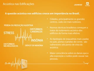 Acústica nas Edificações
A questão acústica nos edifícios cresce em importância no Brasil.
• Cidades, principalmente os grandes
centros, cada vez mais ruidosos;
• Normas técnicas brasileiras começam a
tratar do isolamento acústico dos
edifícios de forma mais efetiva;
• As tipologias de esquadrias mais usadas
no país, portas e janelas de correr, são
vulneráveis sob ponto de vista da
acústica;
• Maior consciência sobre os danos que a
alta exposição a ruídos pode causar nas
pessoas.
 