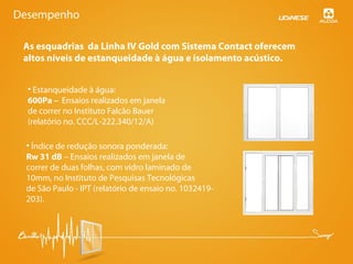 As esquadrias da Linha IV Gold com Sistema Contact oferecem
altos níveis de estanqueidade à água e isolamento acústico.
• Estanqueidade à água:
600Pa – Ensaios realizados em janela
de correr no Instituto Falcão Bauer
(relatório no. CCC/L-222.340/12/A)
• Índice de redução sonora ponderada:
Rw 31 dB – Ensaios realizados em janela de
correr de duas folhas, com vidro laminado de
10mm, no Instituto de Pesquisas Tecnológicas
de São Paulo - IPT (relatório de ensaio no. 1032419-
203).
Desempenho
 