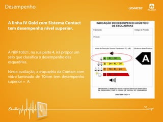 A linha IV Gold com Sistema Contact
tem desempenho nível superior.
A NBR10821, na sua parte 4, irá propor um
selo que classifica o desempenho das
esquadrias.
Nesta avaliação, a esquadria da Contact com
vidro laminado de 10mm tem desempenho
superior = A.
Desempenho
 