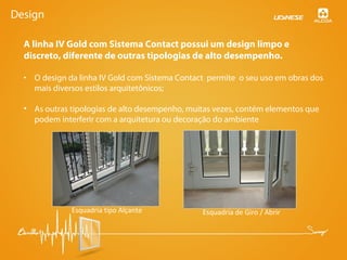 Design
• O design da linha IV Gold com Sistema Contact permite o seu uso em obras dos
mais diversos estilos arquitetônicos;
• As outras tipologias de alto desempenho, muitas vezes, contém elementos que
podem interferir com a arquitetura ou decoração do ambiente
A linha IV Gold com Sistema Contact possui um design limpo e
discreto, diferente de outras tipologias de alto desempenho.
Esquadria tipo Alçante Esquadria de Giro / Abrir
 