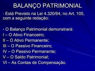 BALANÇO FINANCEIRODe   uma   forma simplificada  e como  o próprio   nome   já   se refere, este anexo serve  para  apurar  o  saldo das disponi-bilidades   financeiras   ao   final   de   um determinado período.O  valor  encontrado  no Disponível para o Exercício seguinte,  obrigatoriamentedeve ser  o  mesmo  valor  constante  no   Ativo Disponível do Balanço Patrimonial.