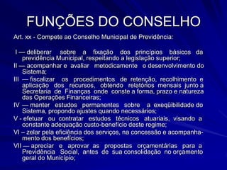 FUNÇÕES DO CONSELHOArt. xx - Compete ao Conselho Municipal de Previdência: I — deliberar     sobre    a    fixação    dos   princípios    básicos   da previdência Municipal, respeitando a legislação superior;II — acompanhar e  avaliar   metodicamente   o desenvolvimento do Sistema;III	— fiscalizar    os   procedimentos   de  retenção,  recolhimento  e aplicação   dos   recursos,   obtendo   relatórios  mensais  junto a Secretaria  de  Finanças  onde  conste a forma, prazo e natureza das Operações Financeiras;IV	— manter   estudos   permanentes   sobre    a  exeqüibilidade do Sistema, propondo ajustes quando necessários;V - efetuar   ou  contratar   estudos   técnicos   atuariais,  visando  a constante adequação custo-benefício deste regime;VI – zelar pela eficiência dos serviços, na concessão e acompanha-mento dos benefícios; VII — apreciar   e   aprovar  as   propostas   orçamentárias   para  a Previdência   Social,  antes  de  sua consolidação  no orçamento geral do Município;
