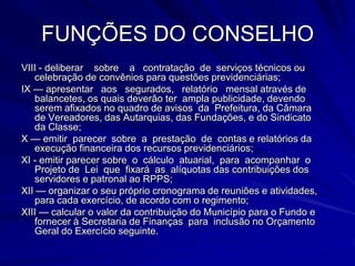 FUNÇÕES DO CONSELHOVIII - deliberar    sobre    a   contratação  de  serviços técnicos ou celebração de convênios para questões previdenciárias;IX — apresentar   aos   segurados,   relatório   mensal através de balancetes, os quais deverão ter  ampla publicidade, devendo serem afixados no quadro de avisos  da  Prefeitura, da Câmara     de Vereadores, das Autarquias, das Fundações, e do Sindicato     da Classe;X — emitir  parecer  sobre  a  prestação  de  contas e relatórios da execução financeira dos recursos previdenciários;XI - emitir parecer sobre  o  cálculo  atuarial,  para  acompanhar  o Projeto de  Lei  que  fixará  as  alíquotas das contribuições dos servidores e patronal ao RPPS; XII — organizar o seu próprio cronograma de reuniões e atividades, para cada exercício, de acordo com o regimento;XIII — calcular o valor da contribuição do Município para o Fundo e fornecer à Secretaria de Finanças  para  inclusão no Orçamento Geral do Exercício seguinte.