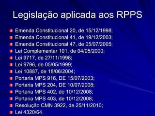 Legislação aplicada aos RPPSEmenda Constitucional 20, de 15/12/1998;Emenda Constitucional 41, de 19/12/2003;Emenda Constitucional 47, de 05/07/2005;Lei Complementar 101, de 04/05/2000;Lei 9717, de 27/11/1998;Lei 9796, de 05/05/1999;Lei 10887, de 18/06/2004;Portaria MPS 916, DE 15/07/2003;Portaria MPS 204, DE 10/07/2008;Portaria MPS 402, de 10/12/2008;Portaria MPS 403, de 10/12/2008;Resolução CMN 3922, de 25/11/2010;Lei 4320/64.
