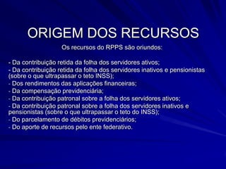 ORIGEM DOS RECURSOSOs recursos do RPPS são oriundos:- Da contribuição retida da folha dos servidores ativos;- Da contribuição retida da folha dos servidores inativos e pensionistas (sobre o que ultrapassar o teto INSS); Dos rendimentos das aplicações financeiras;