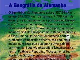 O território da Alemanha cobre 357.021 km², sendo 349.223 km² de terra e 7.798 km² de água. É o sétimo maior país por área na Europa e o 63° maior no mundo. Os pontos extremos ficam nos Alpes. É atravessado por alguns dos maiores rios da Europa como o Reno, Danúbio e o Elba. Por causa de sua localização central, a Alemanha compartilha fronteiras com mais países europeus que qualquer outro país no continente. Seus vizinhos são a Dinamarca no norte, Polônia e República Tcheca no leste, Áustria e Suíça no sul, França e Luxemburgo no sudoeste e Bélgica e os Países Baixos no noroeste . A Geográfia da Alemanha 