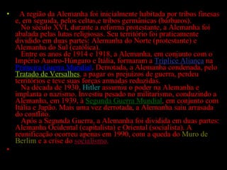   A região da Alemanha foi inicialmente habitada por tribos finesas e, em seguida, pelos celtas,e tribos germânicas (bárbaros).    No século XVI, durante a reforma protestante, a Alemanha foi abalada pelas lutas religiosas. Seu território foi praticamente dividido em duas partes: Alemanha do Norte (protestante) e Alemanha do Sul (católica).   Entre os anos de 1914 e 1918, a Alemanha, em conjunto com o Império Austro-Húngaro e Itália, formaram a  Tríplice Aliança  na  Primeira Guerra Mundial . Derrotada, a Alemanha condenada, pelo  Tratado de Versalhes , a pagar os prejuízos de guerra, perdeu territórios e teve suas forças armadas reduzidas.   Na década de 1930,  Hitler  assumiu o poder na Alemanha e implanta o nazismo. Investiu pesado no militarismo, conduzindo a Alemanha, em 1939, à  Segunda Guerra Mundial , em conjunto com Itália e Japão. Mais uma vez derrotada, a Alemanha saiu arrasada do conflito.   Após a Segunda Guerra, a Alemanha foi dividida em duas partes: Alemanha Ocidental (capitalista) e Oriental (socialista). A reunificação ocorreu apenas em 1990, com a queda do  Muro de Berlim  e a crise do  socialismo . 