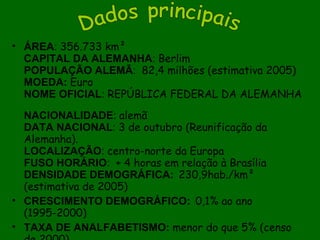 ÁREA :  356.733 km² CAPITAL DA ALEMANHA :  Berlim POPULAÇÃO ALEMÃ :   82,4 milhões (estimativa 2005) MOEDA:  Euro  NOME OFICIAL :  REPÚBLICA FEDERAL DA ALEMANHA    NACIONALIDADE :  alemã DATA NACIONAL :  3 de outubro (Reunificação da Alemanha). LOCALIZAÇÃO :  centro-norte da Europa FUSO HORÁRIO :   + 4 horas em relação à Brasília DENSIDADE DEMOGRÁFICA:   230,9hab./km² (estimativa de 2005)  CRESCIMENTO DEMOGRÁFICO:   0,1% ao ano (1995-2000)  TAXA DE ANALFABETISMO:  menor do que 5% (censo de 2000). RENDA PERCAPITA:  US$ 33.854 (estimativa 2005).   Dados principais 