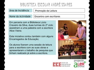 BIBLIOTECA ESCOLAR ANDRÉ SOARES Área de Incidência Nome da Actividade Encontro com escritores Em parceria com a Biblioteca Lúcio Craveiro da Silva, duas turmas do 2º ciclo assistiram a uma palestra com a escritora Alice Vieira; Esta iniciativa contou também com alguns Encarregados de Educação; Os alunos fizeram uma sessão de leitura para a escritora com as suas obras e apresentaram o trabalho de pesquisa que tinham realizado já sobre a escritora. Agrupamento de Escolas André Soares - BRAGA Ano Lectivo de 2008/2009 Promoção da Leitura 