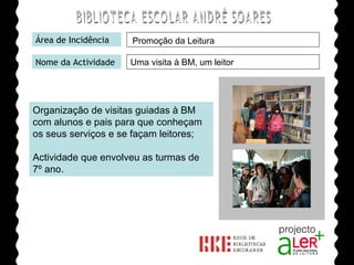 BIBLIOTECA ESCOLAR ANDRÉ SOARES Área de Incidência Nome da Actividade Organização de visitas guiadas à BM com alunos e pais para que conheçam os seus serviços e se façam leitores; Actividade que envolveu as turmas de 7º ano. Agrupamento de Escolas André Soares - BRAGA Ano Lectivo de 2008/2009 Promoção da Leitura Uma visita à BM, um leitor 