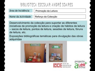 BIBLIOTECA ESCOLAR ANDRÉ SOARES Área de Incidência Nome da Actividade Desenvolvimento da colecção para suportar as diferentes iniciativas de promoção da leitura e criação de hábitos de leitura – sacos de leitura, pontos de leitura, sessões de leitura, fóruns de leitura, etc. Exposições bibliográficas temáticas para divulgação das obras adquiridas Agrupamento de Escolas André Soares - BRAGA Ano Lectivo de 2008/2009 Promoção da Leitura Reforço da Colecção 