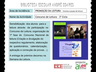 BIBLIOTECA ESCOLAR ANDRÉ SOARES Área de Incidência PROMOÇÃO DA LEITURA –  Eventos e grupos de leitura Nome da Actividade Concurso de Leitura – 3º Ciclo Sensibilização  dos alunos  para a leitura  através  da  participação  no Concurso de Leitura; organização da 1ª  fase  do  Concurso  Nacional  de leitura (Criação e divulgação do respectivo regulamento, elaboração de  questionários;  calendarização, aplicação e correcção de provas…). A entrega de prémios decorreu na Semana da Leitura. Agrupamento de Escolas André Soares - BRAGA Ano Lectivo de 2008/2009 